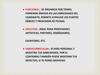  FUNCIONAL.- SE ORGANIZA POR TEMAS,
PONIENDO ÉNFASIS EN LAS HABILIDADES DEL
CANDIDATO, PERMITE ATENUAR LOS PUNTOS
DÉBILES Y PRESCINDIR DE FECHAS.
 CREATIVO.- IDEAL PARA PROFESIONES
ARTÍSTICAS, PINTORES, DISEÑADORES,
ESCRITORES, ETC.
 VIDEOCURRICULUM.- ES MÁS PERSONAL Y
MUESTRA TUS HABILIDADES, POR EL
CONTRARIO TAMBIÉN PUEDE MOSTRAR TUS
DEFECTOS, SI TE PONES NERVIOSO
 