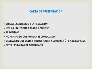 CARTA DE PRESENTACIÓN
 CUIDA EL CONTENIDO Y LA REDACCIÓN
 UTILIZA UN LENGUAJE CLARO Y CONCISO
 SE POSITIVO
 NO REPITAS LO QUE PONE EN EL CURRICULUM
 DESTACA LO QUE SABES Y PUEDES HACER Y COMO SER ÚTIL A LA EMPRESA
 EVITA LAS FALTAS DE ORTOGRAFÍA
 