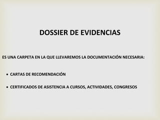 DOSSIER DE EVIDENCIAS
ES UNA CARPETA EN LA QUE LLEVAREMOS LA DOCUMENTACIÓN NECESARIA:
 CARTAS DE RECOMENDACIÓN
 CERTIFICADOS DE ASISTENCIA A CURSOS, ACTIVIDADES, CONGRESOS
 