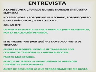 ENTREVISTA
A LA PREGUNTA: ¿POR QUÉ QUIERES TRABAJAR EN NUESTRA
EMPRESA?
NO RESPONDAS: - PORQUE ME HAN ECHADO, PORQUE QUIERO
GANAR MÁS O PORQUE ME LLEVO MAL
CON MI JEFE.
LA MEJOR RESPUESTA: ES DECIR PARA ADQUIRIR EXPERIENCIA,
POR LA REALIZACIÓN PERSONAL
SI TE PREGUNTAN: ¿POR QUÉ HAS CAMBIADO TANTO DE
TRABAJO?
PUEDES RESPONDER: PORQUE HE TRABAJADO CON
CONTRATOS TEMPORALES Y AHORA BUSCO UN
PUESTO MÁS ESTABLE.
PORQUE HE TENIDO LA OPORTUNIDAD DE APRENDER
DIFERENTES ESPECIALIDADES
ANTES DE DESCUBRIR LO QUE VERDADERAMENTE ME GUSTA.
 