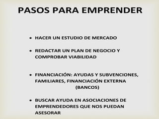 PASOS PARA EMPRENDER
 HACER UN ESTUDIO DE MERCADO
 REDACTAR UN PLAN DE NEGOCIO Y
COMPROBAR VIABILIDAD
 FINANCIACIÓN: AYUDAS Y SUBVENCIONES,
FAMILIARES, FINANCIACIÓN EXTERNA
(BANCOS)
 BUSCAR AYUDA EN ASOCIACIONES DE
EMPRENDEDORES QUE NOS PUEDAN
ASESORAR
 