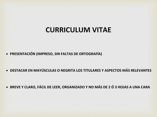 CURRICULUM VITAE
 PRESENTACIÓN (IMPRESO, SIN FALTAS DE ORTOGRAFÍA)
 DESTACAR EN MAYÚSCULAS O NEGRITA LOS TITULARES Y ASPECTOS MÁS RELEVANTES
 BREVE Y CLARO, FÁCIL DE LEER, ORGANIZADO Y NO MÁS DE 2 Ó 3 HOJAS A UNA CARA
 