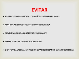 EVITAR
 TIPOS DE LETRAS REBUSCADAS, TAMAÑOS EXAGERADOS Y SIGLAS
 ABUSO DE ADJETIVOS Y REDACCIÓN AUTOBIOGRÁFICA
 MENCIONAR AQUELLO QUE PUEDA PERJUDICARTE
 PRESENTAR FOTOCOPIAS DE MALA CALIDAD
 SI EN TU VIDA LABORAL HAY MUCHOS ESPACIOS EN BLANCO, EVITA PONER FECHAS
 