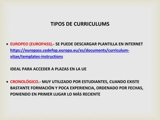 TIPOS DE CURRICULUMS
 EUROPEO (EUROPASS).- SE PUEDE DESCARGAR PLANTILLA EN INTERNET
https://europass.cedefop.europa.eu/es/documents/curriculum-
vitae/templates-instructions
IDEAL PARA ACCEDER A PLAZAS EN LA UE
 CRONOLÓGICO.- MUY UTILIZADO POR ESTUDIANTES, CUANDO EXISTE
BASTANTE FORMACIÓN Y POCA EXPERIENCIA, ORDENADO POR FECHAS,
PONIENDO EN PRIMER LUGAR LO MÁS RECIENTE
 