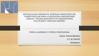 REPUBLICA BOLIVARIANA DE VENEZUELA MINISTERIO DEL
PODER POPULAR PARA LA EDUCACION UNIVERSITARIA
CIENCIA Y TECNOLOGIA INSTITUTO UNIVERSITARIO
POLITECNICO “SANTIAGO MARIÑO¨
PERFIL ACADÉMICO Y PERFIL PROFESIONAL
Autora: Victoria Bastidas
C.I: 30.738.878
Orientación
 