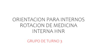 ORIENTACION PARA INTERNOS
ROTACION DE MEDICINA
INTERNA HNR
GRUPO DE TURNO 3
 