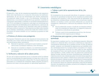 IV. Lineamientos metodo��ógicos
Metodo��ogía.                                                                c. Trabajar a �artir de ��as re�resentaciones de ��os y ��as
                                                                             estudiantes.
El desarrollo y logro de las competencias esperadas en esta asignatura
ofrece retos importantes en la conducción del proceso de enseñanza-          En la perspectiva de una escuela más eficaz, el organizar y animar si-
aprendizaje; de ahí que las metodologías que decida implementar              tuaciones de aprendizaje es disponer de las competencias profesionales
el profesorado deben brindar, a las y los estudiantes, diversidad de         necesarias para imaginar y crear otras situaciones de aprendizaje, que
experiencias y conocimientos significativos que permitan consolidar la       las didácticas contemporáneas consideran como situaciones amplias,
comprensión responsable y coherente con las áreas fundamentales de su        abiertas, con sentido y control, que hacen referencias a un proceso de
vida. Por la naturaleza de la asignatura, esta exige una metodología que     investigación, identificación y resolución de problemas. Para ello, se re-
apunte al desarrollo de habilidades para la identificación y resolución de   quiere:
problemas vitales, al fomento de la capacidad crítica ante la realidad y             Que el profesorado conozca, a través de una disciplina determi-
que haga posible su superación. Estas experiencias deben estar basadas               nada, los contenidos por desarrollar y su respectiva traducción
en los intereses, necesidades y situaciones reales del contexto actual y             en objetivos e indicadores de aprendizaje.
articularse de manera sensible con los contenidos propuestos en este
                                                                                     Trabajar a partir de las representaciones de los y las alumnas
programa.
                                                                                     conciente de abrir espacios para el diálogo.
a. E�� a��umno y ��a a��umna como �rotagonista.                              d. Orientaciones �ara organizar y animar situaciones de
El programa Orientación para la vida requiere el involucramiento del         a�rendizaje.
alumnado como núcleo central del aprendizaje. Por tanto, las orientacio-     Es importante considerar que los y las estudiantes presentan diferentes
nes metodológicas deben centrarse en:                                        niveles en su desarrollo físico, emocional e intelectual que respondan a
        Estimular la expresión y participación para analizar y proponer      características individuales de su realidad concreta. A partir de éstas se
        resoluciones a problemas cotidianos y cómo afrontarlos.              pueden presentar una diversidad de experiencias que posibiliten abor-
        Estimular la curiosidad, la reflexión y la creatividad para resol-   dar metodológicamente los conceptos básicos propuestos en la asigna-
        ver situaciones de su vida en forma autónoma, responsable y          tura como las siguientes: simulación de casos, juego de roles, expresión
        auto dirigida.                                                       de conceptos en forma oral y escrita, lectura critica de textos, análisis de
                                                                             casos hipotéticos o reales, análisis critico de grabaciones audiovisuales,
b. Verificación y va��oración de ��os saberes �revios.                       dilemas morales, discusión de grupos, dramatizaciones, entrevistas, con-
Al inicio de la clase es importante que el o la docente valore los saberes   traste de puntos de vista, trabajos grupales, foros sobre temas especificos,
que los y las estudiantes han experimentado a lo largo de su vida con res-   exposiciones de casos, talleres, conferencias por personajes invitados, ela-
pecto a los contenidos dispuestos a desarrollar. El compartir experiencias   boración de idearios, debates grupales, representación de escenografias,
personales, en un ambiente de cordialidad, respeto, empatía, sin forzar ni   mesas redondas, prueba diagnóstica, discusión de ideas y presentación
presionar es la mejor ruta para generar un aprendizaje significativo.        de conclusiones, repaso de contenidos aprendidos, preguntas de desafíos,
                                                                             discusión de perspectivas múltiples, proyectos de investigación, ensayos,
                                                                             trabajos de campo, entre otros.


                                                                                                                                                                     13
                                                                                                                           Programas de estudio de Educación Media
 