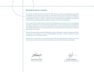 Estimadas maestras y maestros:

En el marco del Plan Nacional de Educación 2021, tenemos el placer de entregarles esta versión
actualizada de los Programas de estudio de Orientación para la Vida de Educación Media. Su
contenido es coherente con nuestra orientación curricular constructivista, humanista y socialmente
comprometida. Al mismo tiempo, incorpora la visión de desarrollar competencias, poniendo en
marcha así los planteamientos de la política Currículo al servicio del aprendizaje.

Como parte de esta política hemos renovado los lineamientos de evaluación de los aprendizajes
para que corresponda con la propuesta de competencias y el tipo de evaluación que necesitamos
en el sistema educativo nacional: una evaluación al servicio del aprendizaje. Esto es posible si te-
nemos altas expectativas en nuestros estudiantes y les comunicamos que con esfuerzo y constancia
pueden lograr sus metas.

Aprovechamos esta oportunidad para expresar nuestra confianza en ustedes. Sabemos que leerán
y analizarán este Programa con una actitud dispuesta a aprender y mejorar, tomando en cuenta
su experiencia y su formación docente.

Creemos en su compromiso con la misión que nos ha sido encomendada: que la niñez y la juventud
salvadoreña tengan mejores logros de aprendizaje y puedan desarrollarse integralmente.




         Darlyn Xiomara Meza                                                José Luis Guzmán
         Ministra de Educación                                          Viceministro de Educación
 