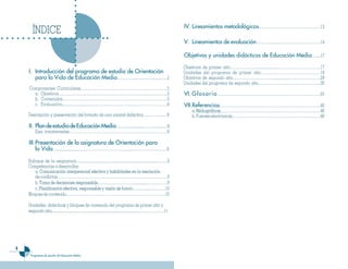 IV. Lineamientos metodo��ógicos…………………………………………13
         ÍNDICE
                                                                                                                   V. Lineamientos de eva��uación…………...………………………………14

                                                                                                                   Objetivos y unidades didácticas de Educación Media.…....17

                                                                                                                   Objetivos de primer año……………….......................……………………………17
    I. Introducción de�� �rograma de estudio de Orientación
        ntroducción                                                                                                Unidades del programa de primer año………………………………………18
       �ara ��a Vida de Educación Media…………...…..………..........….5                                                  Objetivos de segundo año………………………….................……………………29
                                                                                                                   Unidades del programa de segundo año…………………………………………30
    Componentes Curriculares…………………………………………………………5
      a. Objetivos………………………………………………………………………..5                                                                   VI. G��osario ………..........……..............………………………………39
      b. Contenidos….……….…………………………………………………………5
      c. Evaluación................................……....…………….……………………….6                                         VII.Referencias……………………………………………………………………40
                                                                                                                      a. Bibliográficas……………………………………………………………………40
                                                                                                                       . Bibliográficas
    Descripción y presentación del formato de una unidad didáctica….………....…6                                         b. Fuentes electrónicas……………………………………………………………40

    II. P��an de estudio de Educación Media……….................………..........…8
           Ejes transversales…………………………………………………………………8

    III. Presentación de ��a asignatura de Orientación �ara
         ��a Vida…............................……………………………......………………..….….9
    .
    Enfoque de la asignatura..............................................................................…….9
    Competencias a desarrollar.
       a. Comunicación interpersonal efectiva y habilidades en la resolución
       de conflictos…………………………………………………………..………………9
       b. Toma de decisiones responsable.………………………..............…………….9
                               responsable
       c. Planificación efectiva, responsable y visión de futuro          futuro.…...…......…………10
    Bloques de contenido………………………………….………………………………..10

    Unidades didácticas y bloques de contenido del programa de primer año y
    segundo año............................…............................................................………………11





        Programas de estudio de Educación Media
 