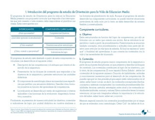 I. Introducción de�� �rograma de estudio de Orientación �ara ��a Vida de Educacion Media
El programa de estudio de Orientación para la vida en la Educación                                                         los formatos de planificación de aula. Aunque el programa de estudio
Media presenta una propuesta curricular que responde a las interrogan-                                                     desarrolle los componentes curriculares, no puede resolver situaciones
tes que todo maestro o toda maestra debe responderse al planificar sus                                                     particulares de cada aula; por lo tanto, se debe desarrollar de manera
clases. Estas interrogantes son:                                                                                           flexible y contextualizada.

               INTERROGANTES                                   COMPONENTES CURRICULARES                                    Com�onente curricu��ares.
              ¿Para qué enseñar?                                      Competencias/Objetivos
                                                                                                                           a. Objetivos
 ¿Qué debe aprender el estudiantado?                                            Contenidos                                 Están estructurados en función del logro de competencias, por ello se
                                                                                                                           formulan con un verbo que orienta una acción. Así se introduce la ex-
                                                                                                                           pectativa o meta a partir de procedimientos. Posteriormente se enuncian
                ¿Cómo enseñar?                                  Orientaciones sobre metodología                            también conceptos, otros procedimientos y actitudes como parte del ob-
                                                                 Orientaciones sobre evaluación                            jetivo para articular los tres tipos de saberes. Al final se expresa el “para
      ¿Cómo, cuándo y qué evaluar?                                    Indicadores de logro                                 qué” o finalidad del aprendizaje, lo que conecta los contenidos con la
                                                                                                                           vida y las necesidades del alumnado.
El programa de estudio está diseñado a partir de estos componentes cu-                                                     b. Contenidos
rriculares y se desarrolla en el siguiente orden:                                                                          El programa de estudio propicia mayor comprensión de la asignatura a
            Descripción de las competencias y el enfoque que orienta el de-                                                partir de sus fuentes disciplinares, ya que presenta y describe los bloques
            sarrollo de la asignatura.                                                                                     de contenido. Los contenidos contribuyen al logro de los objetivos y, por
                                                                                                                           lo tanto, de las competencias. El autor español Antoni Zabala1 define los
            Presentación de los bloques de contenido que responden a los
                                                                                                                           contenidos de la siguiente manera: Conjunto de habilidades, actitudes
            objetivos de la asignatura y permiten estructurar las unidades
                                                                                                                           y conocimientos necesarios para el desarrollo de las competencias. Se
            didácticas.
                                                                                                                           pueden agrupar en tres grandes grupos según estén relacionados con el
            El componente de metodología ofrece recomendaciones específi-                                                  saber, saber hacer o el ser, es decir, los contenidos conceptuales (hechos,
            cas que perfilan una secuencia didáctica. Describe cómo formu-                                                 conceptos y sistemas conceptuales), los contenidos procedimentales (ha-
            lar proyectos en función del aprendizaje de competencias.                                                      bilidades, técnicas, métodos, estrategias, entre otros) y los contenidos ac-
            La evaluación se desarrolla por medio de sugerencias y criterios                                               titudinales (actitudes, normas y valores). Estos contenidos tienen la misma
            aplicables a las funciones de la evaluación: diagnóstica, forma-                                               relevancia, ya que solo integrados reflejan la importancia y la articula-
            tiva y sumativa.                                                                                               ción del saber, saber hacer, saber ser y convivir.

Finalmente, se presentan de manera articulada los objetivos, contenidos                                                    Merecen especial mención los contenidos procedimentales por el riesgo
e indicadores de logro por unidad didáctica en cuadros similares a                                                         de que se entiendan como metodología. César Coll2 los define de la si-

1Marco Curricular. Antoni Zabala. Documtento de referencia de consultoría para el Ministerio de Educación, página 21.4.
2
  Coll, C. y otros. (1992). Los contenidos de la reforma: Enseñanza y aprendizaje de conceptos, procedimientos y actitu-                                                                                           
des. Editorial Santillana, Aula XXI, pág. 85
                                                                                                                                                                         Programas de estudio de Educación Media
 