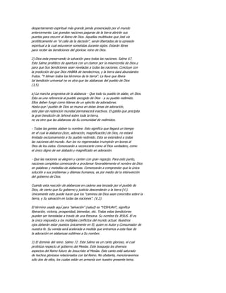despertamiento espiritual más grande jamás presenciado por el mundo
anteriormente. Las grandes naciones paganas de la tierra abrirán sus
puertas para recurrir al Reino de Dios. Aquellas multitudes que Joel vio
proféticamente en "el calle de la decisión", serán libertadas de la opresión
espiritual a la cual estuvieron sometidas durante siglos. Estarán libres
para recibir las bendiciones del glorioso reino de Dios.

2) Dios esta preservando la salvación para todas las naciones. Salmo 67.
Este Salmo profético da apertura con un clamor por la misericordia de Dios y
para que Sus bendiciones sean reveladas a todas las naciones. Concluye con
la predicción de que Dios HABRA de bendecirnos, y la tierra dará abundantes
frutos. "Y téman todos los términos de la tierra". La llave que libera
tal bendición universal no es otra que las alabanzas del pueblo de Dios
(3,5).

a) La marcha progresiva de la alabanza - Que todo tu pueblo te alabe, oh Dios.
Esta es una referencia al pueblo escogido de Dios - a su pueblo redimido.
Ellos deben fungir como líderes de un ejército de adoradores.
Hasta que l pueblo de Dios se mueva en éstas áreas de adoración,
este plan de redención mundial permanecerá inactivos. El gatillo que precipita
la gran bendición de Jehová sobre toda la tierra,
no es otro que las alabanzas de Su comunidad de redimidos.

- Todas las gentes alaben tu nombre. Esto significa que llegará un tiempo
en el cual la alabanza (loor, adoración, magnificación) de Dios, no estará
limitada exclusivamente a Su pueblo redimido. Esta se extenderá a todas
las naciones del mundo. Aun los no regenerados irrumpirán en loores al
Dios de los cielos. Comenzarán a reconocerle como el Dios verdadero, como
el único digno de ser alabado y magnificado en adoración.

- Que las naciones se alegren y canten con gran regocijo. Para este punto,
naciones completas comenzarán a proclamar favorablemente el nombre de Dios
en palabras y melodías de alabanzas. Comenzarán a comprender que la única
solución a sus problemas y dilemas humanos, es por medio de la intervención
del gobierno de Dios.

Cuando esta reacción de alabanzas en cadena sea lanzada por el pueblo de
Dios, de cierto que Su gobierno y justicia descenderán a la tierra (V.).
Unicamente esto puede hacer que los "caminos de Dios sean conocidos sobre la
tierra, y Su salvación en todas las naciones". (V.2).

El término usado aquí para "salvación" (salud) es "YESHUAH", significa
liberación, victoria, prosperidad, bienestar, etc. Todas estas bendiciones
pueden ser heredadas a través de una Persona. Su nombre Es JESUS. El es
la única respuesta a los múltiples conflictos del mundo actual. Nuestros
ojos deberán estar puestos únicamente en El, quien es Autor y Consumador de
nuestra fe. Su venida será acelerada a medida que entramos a esta fase de
la adoración en alabanzas sublimes a Su nombre.

3) El dominio del reino. Salmo 72. Este Salmo es un canto glorioso, el cual
profetiza respecto al gobierno del Mesías. Este bosqueja los diversos
aspectos del Reino futuro de Jesucristo el Mesías. Este canto está saturado
de hechos gloriosos relacionados con tal Reino. No obstante, mencionaremos
sólo dos de ellos, los cuales están en armonía con nuestro presente tema.
 