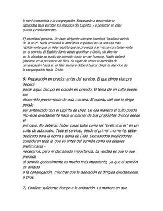 le será transmitida a la congregación. Empezarán a desarrollar la
capacidad para percibir los impulsos del Espíritu, y a penetrar en ellos
quieta y confiadamente.

5) Humildad genuina. Un buen dirigente siempre intentará "ocultase detrás
de la cruz". Nada arruinará la atmósfera espiritual de un servicio más
rápidamente que un líder egoísta que se proyecta a sí mismo constantemente
en el servicio. El Espíritu Santo desea glorificar a Cristo, sin desviar
en lo absoluto su punto de atención hacia un ser humano. Nadie deberá
gloriarse en la presencia de Dios. En lugar de atraer la atención de
congregación hacia sí, el líder siempre deberá buscar dirigir la atención de
la congregación hacia Cristo.

6) Preparación en oración antes del servicio. El que dirige siempre
deberá
pasar algún tiempo en oración en privado. El tema de un culto puede
ser
discernido previamente de esta manera. El espíritu del que lo dirige
puede
ser sintonizado con el Espíritu de Dios. De esa manera el culto puede
moverse directamente hacia el interior de Sus propósitos divinos desde
el
principio. No deberán haber cosas tales como los "preliminares" en un
culto de adoración. Todo el servicio, desde el primer momento, debe
dedicado para la honra y gloria de Dios. Demasiados predicadores
consideran todo lo que va antes del sermón como los detalles
preliminares -
necesarios, pero ni demasiada importancia. La verdad es que lo que
precede
al sermón generalmente es mucho más importante, ya que el sermón
es dirigido
a la congregación, mientras que la adoración es dirigida directamente
a Dios.

7) Confiere suficiente tiempo a la adoración. La manera en que
 