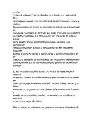 muchos
"cultos de adoración" son acelerados, es in insulto a la majestad de
Dios.
Tenemos que reconocer la importancia de la adoración como cuerpo y
darle el
tiempo necesario. El tiempo de adoración no debería ser desperdiciado
en
una charla innecesaria de parte del que dirige el servicio. Su verdadero
cometido es sintonizar a la congregación con el Espíritu de Dios tan
pronto
como pueda y lo más dulcemente que pueda. La charla y los
comentarios
innecesarios pueden distraer la congregación de tan importante
propósito.
Cuando la gente ha venido a adorar a Dios y quieren entregarse a El
en
alabanza y adoración, es triste cuando son retrasados e impedidos por
aquella persona que ha sido nombrada para guiarlos en la adoración
correcta.

8) Sea receptivo al Espíritu Santo. Una fe real, es necesaria para
conducir
un servicio hacia la adoración verdadera, pues tal adoración no puede
ser
accionada ni programada con antelación. Muchos líderes piensan que
tienen
que tener un programa concreto. Quieren sabe exactamente lo que va
a
suceder en un culto dado y cuándo va a evolucionar. La adoración
espiritual
requiere una mayor flexibilidad.

Una vez que el servicio comienza, procure mantenerse al corriente de
 