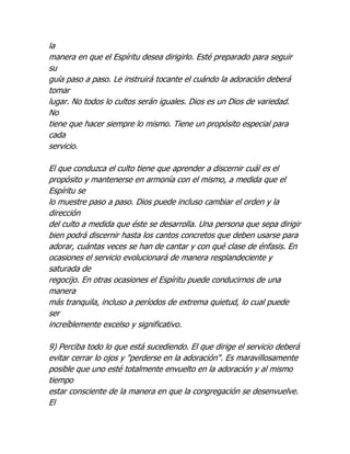 la
manera en que el Espíritu desea dirigirlo. Esté preparado para seguir
su
guía paso a paso. Le instruirá tocante el cuándo la adoración deberá
tomar
lugar. No todos lo cultos serán iguales. Dios es un Dios de variedad.
No
tiene que hacer siempre lo mismo. Tiene un propósito especial para
cada
servicio.

El que conduzca el culto tiene que aprender a discernir cuál es el
propósito y mantenerse en armonía con el mismo, a medida que el
Espíritu se
lo muestre paso a paso. Dios puede incluso cambiar el orden y la
dirección
del culto a medida que éste se desarrolla. Una persona que sepa dirigir
bien podrá discernir hasta los cantos concretos que deben usarse para
adorar, cuántas veces se han de cantar y con qué clase de énfasis. En
ocasiones el servicio evolucionará de manera resplandeciente y
saturada de
regocijo. En otras ocasiones el Espíritu puede conducirnos de una
manera
más tranquila, incluso a períodos de extrema quietud, lo cual puede
ser
increíblemente excelso y significativo.

9) Perciba todo lo que está sucediendo. El que dirige el servicio deberá
evitar cerrar lo ojos y "perderse en la adoración". Es maravillosamente
posible que uno esté totalmente envuelto en la adoración y al mismo
tiempo
estar consciente de la manera en que la congregación se desenvuelve.
El
 