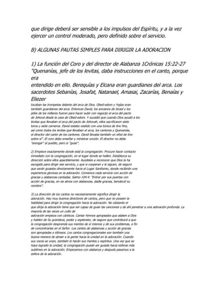 que dirige deberá ser sensible a los impulsos del Espíritu, y a la vez
ejercer un control moderado, pero definido sobre el servicio.

B) ALGUNAS PAUTAS SIMPLES PARA DIRIGIR LA ADORACION

1) La función del Coro y del director de Alabanza 1Crónicas 15:22-27
"Quenanías, jefe de los levitas, daba instrucciones en el canto, porque
era
entendido en ello. Berequías y Elcana eran guardianes del arca. Los
sacerdotes Sebanías, Josafat, Natanael, Amasai, Zacarías, Benaías y
Eliezer
tocaban las trompetas delante del arca de Dios. Obed-edom y Yejías eran
también guardianes del arca. Entonces David, los ancianos de Israel y los
jefes de los millares fueron para hacer subir con regocijo el arca del pacto
de Jehová desde la casa de Obed-edom. Y sucedió que cuando Dios ayudó a los
levitas que llevaban el arca del pacto de Jehovah, ellos sacrificaron siete
toros y siete carneros. David estaba vestido con una túnica de lino fino,
así como todos los levitas que llevaban el arca, los cantores y Quenanías,
el director del canto de los cantores. David llevaba también un efod de lino
sobre sí". El coro debe enseñar y ministrar unción. El director no debe
"arengar" al pueblo, pero si "guiar".

2) Empiece exactamente donde está la congregación. Procure hacer contacto
inmediato con la congregación, en el lugar donde se hallen. Establezca su
dirección sobre ellos apaciblemente. Ayúdeles a reconocer que Dios la ha
escogido para dirigir ese servicio, y que si cooperan y le siguen, de seguro
que serán guiados directamente hacia el Lugar Santísimo, donde recibirán una
experiencia gloriosa en la adoración. Comience cada servicio con acción de
gracias y alabanzas cantadas. Salmo 104:4: "Entrar por sus puertas con
acción de gracias, en sis atrios con alabanzas, dadle gracias, bendecid su
nombre".

3) La dirección de los cantos no necesariamente significa dirigir la
adoración. Hay muy buenos directores de cantos, pero que no poseen la
habilidad para dirigir la congregación hacia la adoración. No obstante el
que dirija la adoración tiene que ser capaz de guiar las canciones y de ahí penetrar a una adoración profunda. La
mayoría de las veces un culto de
adoración empieza con cánticos. Cantar himnos apropiados que alaben a Dios
y hablen de Su grandeza, poder y esplendor, de seguro que contribuirá a que
la congregación desprenda sus mentes de sí mismos y de sus problemas, a fin
de concentrarlas en el Señor. Los cantos de alabanzas y acción de gracias
son apropiadas e idóneos. Los cantos congregacionales son también una
buena manera de atraer a la gente hacia la unidad en la adoración. Cuando
sus voces se unan, también lo harán sus mentes y espíritus. Una vez que se
haya logrado la unidad, la congregación puede ser guiada hacia esferas más
sublimes en la adoración. Empezamos con alabanza y después pasamos a la
esfera de la adoración.
 