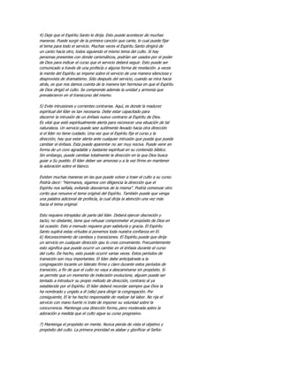 4) Deje que el Espíritu Santo le dirija. Esto puede acontecer de muchas
maneras. Puede surgir de la primera canción que cante, lo cual puede fijar
el tema para todo el servicio. Muchas veces el Espíritu Santo dirigirá de
un canto hacia otro, todos siguiendo el mismo tema del culto. Si hay
personas presentes con donde carismáticos, podrían ser usados por el poder
de Dios para indicar el curso que el servicio deberá seguir. Esto puede ser
comunicado a través de una profecía o alguna forma de revelación. a veces
la mente del Espíritu se impone sobre el servicio de una manera silenciosa y
desprovista de dramatismo. Sólo después del servicio, cuando se mira hacia
atrás, es que nos damos cuenta de la manera tan hermosa en que el Espíritu
de Dios dirigió el culto. Se comprende además la unidad y armonía que
prevalecieron en el transcurso del mismo.

5) Evite intrusiones y corrientes contrarias. Aquí, es donde la madurez
espiritual del líder es tan necesaria. Debe estar capacitado para
discernir la intrusión de un énfasis nuevo contrario al Espíritu de Dios.
Es vital que esté espiritualmente alerta para reconocer una situación de tal
naturaleza. Un servicio puede sesr sutilmente llevado hacia otra dirección
si el líder no tiene cuidado. Una vez que el Espíritu fija el curso y la
dirección, hay que estar alerta ante cualquier intrusión que pueda que pueda
cambiar el énfasis. Esta puede aparentar no ser muy nociva. Puede venir en
forma de un coro agradable y bastante espiritual en su contenido bíblico.
Sin embargo, puede cambiar totalmente la dirección en la que Dios busca
guiar a Su pueblo. El líder deber ser amoroso y a la vez firme en mantener
la adoración sobre el blanco.

Existen muchas maneras en las que puede volver a traer el culto a su curso.
Podría decir: "Hermanos, sigamos con diligencia la dirección que el
Espíritu nos señala, evitando desviarnos de la misma". Podría comenzar otro
corito que renueve el tema original del Espíritu. También puede que venga
una palabra adicional de profecía, la cual dirija la atención una vez más
hacia el tema original.

Esto requiere intrepidez de parte del líder. Deberá ejercer discreción y
tacto; no obstante, tiene que rehusar comprometer el propósito de Dios en
tal ocasión. Esto a menudo requiere gran sabiduría y gracia. El Espíritu
Santo suplirá estas virtudes si ponemos toda nuestra confianza en El.
6) Reconocimiento de cambios y transiciones. El Espíritu puede que dirija
un servicio en cualquier dirección qeu lo crea conveniente. Frecuentemente
esto significa que puede ocurrir un cambio en el énfasis durante el curso
del culto. De hecho, esto puede ocurrir varias veces. Estos períodos de
transición son muy importantes. El líder debe anticipársele a la
congregación tocante un liderato firme y claro durante estos períodos de
transición, a fin de que el culto no vaya a descaminarse sin propósito. Si
se permite que un momento de indecisión evolucione, alguien puede ser
tentado a introducir su propio método de dirección, contrario al ya
establecido por el Espíritu. El líder deberá recordar siempre que Dios la
ha nombrado y ungido a él (ella) para dirigir la congregación. Por
consiguiente, El le ha hecho responsable de realizar tal labor. No rija el
servicio con mano fuerte ni trate de imponer su voluntad sobre la
concurrencia. Mantenga una dirección forme,.pero moderada sobre la
adoración a medida que el culto sigue su curso progresivo.

7) Mantenga el propósito en mente. Nunca pierda de vista el objetivo y
propósito del culto. La primera prioridad es alabar y glorificar al Señor.
 