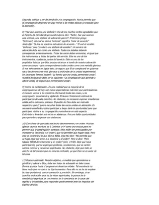 Segundo, edificar y ser de bendición a la congregación. Nunca permita que
la congregación degenera en algo menor a las metas básicas ya trazadas para
la adoración.

8) "Haz que seamos una sinfonía". Uno de los muchos coritos agradables que
el Espíritu ha introducido en nuestra época dice: "Señor, haz que seamos
una sinfonía, una sinfonía de adoración para ti". El término griego
"Sinfoneo", del cual se deriva "sinfonía", significa "estar de acuerdo"
Jesús dijo: "Si dos de vosotros estuvieren de acuerdo..." El usó el vocablo
"sinfoneo" para "producir una sinfonía de sonidos". Un servicio de
adoración debe ser como una sinfonía. Todos los detalles deberán
corresponder armoniosamente. Todas las voces deben armonizar, al igual que
los instrumentos y todas las partes del servicio. Este es uno de los
instrumentos y todas las partes del servicio. Este es uno de los
propósitos básicos que Dios procura alcanzar a través de nuestra adoración
como un cuerpo - que correspondamos todos unidos como una melodía gloriosa.
Si nos esforzamos en lograr esto, se seguro que El se complacerá en guiarnos
hacia las dimensiones más gloriosas y profundas de la unidad experimental.
Un sacerdote famoso declaró: "La familia que ora unida, permanece unida".
Nuestra declaración debe ser la siguiente: "La congregación que aprende a
adorar unida, de seguro que permanecerá unida".

9) Anime de participación. Es una realidad que la mayoría de la
congregaciones de hoy son meras espectadoras más bien que participadoras.
A menudo vemos a los ministros efectuando todas las cosas y a la
congregación escuchando y vigilando. El Nuevo Testamento estimula la
participación de cada miembro. No obstante, es necesario exponer enseñanzas
sólida sobre este tema primero. El pueblo de Dios debe ser instruido
respecto a que El quiere escuchar todas las voces unidas en adoración. Es
necesario enseñarlo a cómo participar y luego darle la oportunidad para que
participen. Anime a su congregación a envolverse en este aspecto.
Exhórtelos a levantar sus voces en alabanzas. Procure hallar oportunidades
para ponerlos a expresar sus alabanzas.

10) Cerciórese de que todo sea hecho decentemente y en orden. Muchas
iglesias usan la escritura de 1 Corintios 14:4 como una excusa para no
permitir que la congregación participe. Ellos están tan preocupados por
mantener la "decencia y el orden", que no permiten que hagan nada. Pero
esto es contrario a lo que dice la Biblia. Esta NO dice: "NO permita que
se haga nada por amor a la decencia y al orden". Pero si dice: "Pero
hágase TODO decentemente y en orden" (1Co. 14:50). Deje que haya
participación, que se expongan profecías, revelaciones, que se canten
salmos, himnos y canciones espirituales. No obstante, deje que todo se
ahecho de tal manera que no reina la confusión, ya que Dios no es autor de
tal cosa.

11) Procure sobresalir. Nuestro objetivo, a medida que aprendemos a
glorificar y adorar a Dios, debe ser tratar de sobresalir en tales cosas.
Demos apuntar hacia el progreso en áreas tan vitales. Tal excelencia no
tiene nada que ver con la de tipo humanista. Para ello no se ha de emplear
la clase profesional, con su corrección y precisión. Sin embargo, si se
usará la dedicación total de las vidas espirituales, la pureza de la
sensibilidad espiritual, el crecimiento de la conciencia en la cosas del
espíritu y la habilidad para responder positivamente ante los impulsos del
Espíritu de Dios.
 