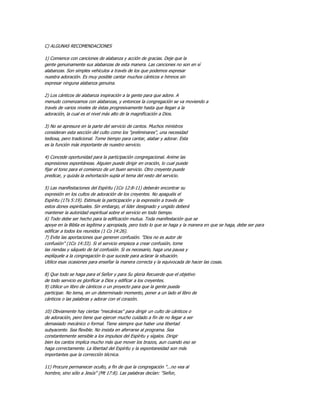 C) ALGUNAS RECOMENDACIONES

1) Comience con canciones de alabanza y acción de gracias. Deje que la
gente genuinamente sus alabanzas de esta manera. Las canciones no son en sí
alabanzas. Son simples vehículos a través de los que podemos expresar
nuestra adoración. Es muy posible cantar muchos cánticos e himnos sin
expresar ninguna alabanza genuina.

2) Los cánticos de alabanza inspiración a la gente para que adore. A
menudo comenzamos con alabanzas, y entonces la congregación se va moviendo a
través de varios niveles de éstas progresivamente hasta que llegan a la
adoración, la cual es el nivel más alto de la magnificación a Dios.

3) No se apresure en la parte del servicio de cantos. Muchos ministros
consideran esta sección del culto como los "preliminares", una necesidad
tediosa, pero tradicional. Tome tiempo para cantar, alabar y adorar. Esta
es la función más importante de nuestro servicio.

4) Concede oportunidad para la participación congregacional. Anime las
expresiones espontáneas. Alguien puede dirigir en oración, lo cual puede
fijar el tono para el comienzo de un buen servicio. Otro creyente puede
predicar, y quizás la exhortación supla el tema del resto del servicio.

5) Las manifestaciones del Espíritu (1Co 12:8-11) deberán encontrar su
expresión en los cultos de adoración de los creyentes. No apaguéis el
Espíritu (1Ts 5:19). Estimule la participación y la expresión a través de
estos dones espirituales. Sin embargo, el líder designado y ungido deberá
mantener la autoridad espiritual sobre el servicio en todo tiempo.
6) Todo debe ser hecho para la edificación mutua. Toda manifestación que se
apoye en la Biblia es legítima y apropiada, pero todo lo que se haga y la manera en que se haga, debe ser para
edificar a todos los reunidos (1 Co 14:26).
7) Evite las aportaciones que generen confusión. "Dios no es autor de
confusión" (1Co 14:33). Si el servicio empieza a crear confusión, tome
las riendas y sáquelo de tal confusión. Si es necesario, haga una pausa y
explíquele a la congregación lo que sucede para aclarar la situación.
Utilice esas ocasiones para enseñar la manera correcta y la equivocada de hacer las cosas.

8) Que todo se haga para el Señor y para Su gloria Recuerde que el objetivo
de todo servicio es glorificar a Dios y edificar a los creyentes.
9) Utilice un libro de cánticos o un proyecto para que la gente pueda
participar. No tema, en un determinado momento, poner a un lado el libro de
cánticos o las palabras y adorar con el corazón.

10) Obviamente hay ciertas "mecánicas" para dirigir un culto de cánticos o
de adoración, pero tiene que ejercer mucho cuidado a fin de no llegar a ser
demasiado mecánico o formal. Tiene siempre que haber una libertad
subyacente. Sea flexible. No insista en aferrarse al programa. Sea
constantemente sensible a los impulsos del Espíritu y sígalos. Dirigir
bien los cantos implica mucho más que mover los brazos, aun cuando eso se
haga correctamente. La libertad del Espíritu y la espontaneidad son más
importantes que la corrección técnica.

11) Procure permanecer oculto, a fin de que la congregación "...no vea al
hombre, sino sólo a Jesús" (Mt 17:8). Las palabras decían: "Señor,
 