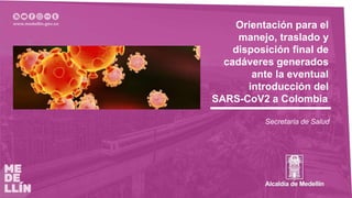 Orientación para el
manejo, traslado y
disposición final de
cadáveres generados
ante la eventual
introducción del
SARS-CoV2 a Colombia
Secretaría de Salud
 