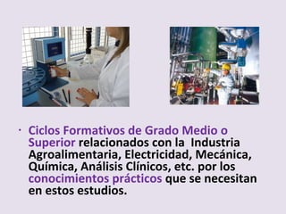 • Ciclos Formativos de Grado Medio o
Superior relacionados con la Industria
Agroalimentaria, Electricidad, Mecánica,
Química, Análisis Clínicos, etc. por los
conocimientos prácticos que se necesitan
en estos estudios.
 