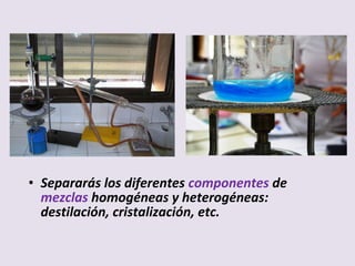 • Separarás los diferentes componentes de
mezclas homogéneas y heterogéneas:
destilación, cristalización, etc.
 