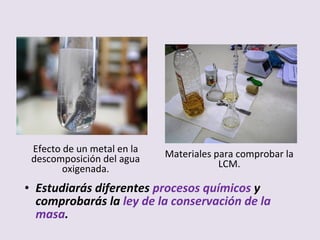 • Estudiarás diferentes procesos químicos y
comprobarás la ley de la conservación de la
masa.
Efecto de un metal en la
descomposición del agua
oxigenada.
Materiales para comprobar la
LCM.
 