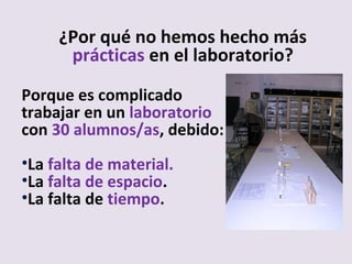 Porque es complicado
trabajar en un laboratorio
con 30 alumnos/as, debido:
•La falta de material.
•La falta de espacio.
•La falta de tiempo.
¿Por qué no hemos hecho más
prácticas en el laboratorio?
 