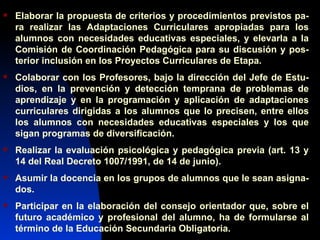 Elaborar la propuesta de criterios y procedimientos previstos pa-ra realizar las Adaptaciones Curriculares apropiadas para los alumnos con necesidades educativas especiales, y elevarla a la Comisión de Coordinación Pedagógica para su discusión y pos-terior inclusión en los Proyectos Curriculares de Etapa. Colaborar con los Profesores, bajo la dirección del Jefe de Estu-dios, en la prevención y detección temprana de problemas de aprendizaje y en la programación y aplicación de adaptaciones curriculares dirigidas a los alumnos que lo precisen, entre ellos los alumnos con necesidades educativas especiales y los que sigan programas de diversificación. Realizar la evaluación psicológica y pedagógica previa (art. 13 y 14 del Real Decreto 1007/1991, de 14 de junio). Asumir la docencia en los grupos de alumnos que le sean asigna-dos. Participar en la elaboración del consejo orientador que, sobre el futuro académico y profesional del alumno, ha de formularse al término de la Educación Secundaria Obligatoria. 