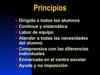 Pri ncipios Dirigida a todos los alumnos Continua y sistemática Labor de equipo Atender a todas las necesidades del alumno Comprensiva con las diferencias individuales Enmarcada en el centro escolar Ayuda y no imposición 