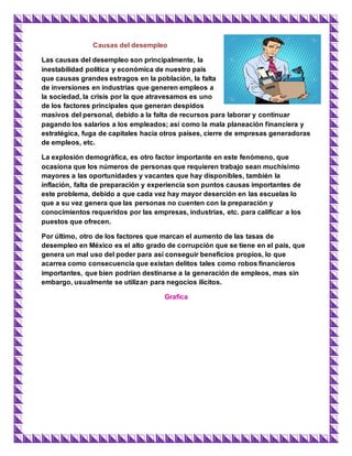 Causas del desempleo
Las causas del desempleo son principalmente, la
inestabilidad política y económica de nuestro país
que causas grandes estragos en la población, la falta
de inversiones en industrias que generen empleos a
la sociedad, la crisis por la que atravesamos es uno
de los factores principales que generan despidos
masivos del personal, debido a la falta de recursos para laborar y continuar
pagando los salarios a los empleados; así como la mala planeación financiera y
estratégica, fuga de capitales hacia otros países, cierre de empresas generadoras
de empleos, etc.
La explosión demográfica, es otro factor importante en este fenómeno, que
ocasiona que los números de personas que requieren trabajo sean muchísimo
mayores a las oportunidades y vacantes que hay disponibles, también la
inflación, falta de preparación y experiencia son puntos causas importantes de
este problema, debido a que cada vez hay mayor deserción en las escuelas lo
que a su vez genera que las personas no cuenten con la preparación y
conocimientos requeridos por las empresas, industrias, etc. para calificar a los
puestos que ofrecen.
Por último, otro de los factores que marcan el aumento de las tasas de
desempleo en México es el alto grado de corrupción que se tiene en el país, que
genera un mal uso del poder para así conseguir beneficios propios, lo que
acarrea como consecuencia que existan delitos tales como robos financieros
importantes, que bien podrían destinarse a la generación de empleos, mas sin
embargo, usualmente se utilizan para negocios ilícitos.
Grafica
 