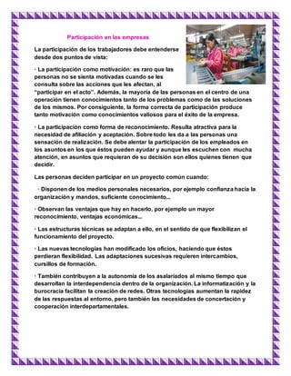 Participación en las empresas
La participación de los trabajadores debe entenderse
desde dos puntos de vista:
· La participación como motivación: es raro que las
personas no se sienta motivadas cuando se les
consulta sobre las acciones que les afectan, al
“participar en el acto”. Además, la mayoría de las personas en el centro de una
operación tienen conocimientos tanto de los problemas como de las soluciones
de los mismos. Por consiguiente, la forma correcta de participación produce
tanto motivación como conocimientos valiosos para el éxito de la empresa.
· La participación como forma de reconocimiento. Resulta atractiva para la
necesidad de afiliación y aceptación. Sobre todo les da a las personas una
sensación de realización. Se debe alentar la participación de los empleados en
los asuntos en los que éstos pueden ayudar y aunque les escuchen con mucha
atención, en asuntos que requieran de su decisión son ellos quienes tienen que
decidir.
Las personas deciden participar en un proyecto común cuando:
· Disponen de los medios personales necesarios, por ejemplo confianza hacia la
organización y mandos, suficiente conocimiento...
· Observan las ventajas que hay en hacerlo, por ejemplo un mayor
reconocimiento, ventajas económicas...
· Las estructuras técnicas se adaptan a ello, en el sentido de que flexibilizan el
funcionamiento del proyecto.
· Las nuevas tecnologías han modificado los oficios, haciendo que éstos
perdieran flexibilidad. Las adaptaciones sucesivas requieren intercambios,
cursillos de formación.
· También contribuyen a la autonomía de los asalariados al mismo tiempo que
desarrollan la interdependencia dentro de la organización. La informatización y la
burocracia facilitan la creación de redes. Otras tecnologías aumentan la rapidez
de las respuestas al entorno, pero también las necesidades de concertación y
cooperación interdepartamentales.
 