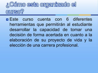 Este curso cuenta con 6 diferentes herramientas que permitirán al estudiante desarrollar la capacidad de tomar una decisión de forma acertada en cuanto a la elaboración de su proyecto de vida y la elección de una carrera profesional. ¿Cómo esta organizado el curso?