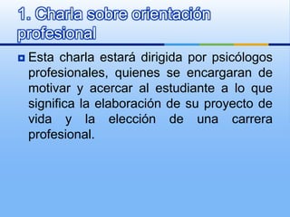 Esta charla estará dirigida por psicólogos profesionales, quienes se encargaran de motivar y acercar al estudiante a lo que significa la elaboración de su proyecto de vida y la elección de una carrera profesional. 1. Charla sobre orientación profesional