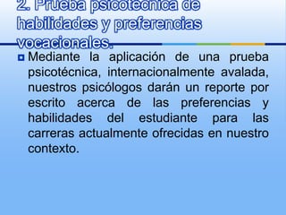 Mediante la aplicación de una prueba psicotécnica, internacionalmente avalada, nuestros psicólogos darán un reporte por escrito acerca de las preferencias y habilidades del estudiante para las carreras actualmente ofrecidas en nuestro contexto. 2. Prueba psicotécnica de habilidades y preferencias vocacionales.  