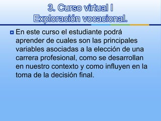En este curso el estudiante podrá aprender de cuales son las principales variables asociadas a la elección de una carrera profesional, como se desarrollan en nuestro contexto y como influyen en la toma de la decisión final. 3. Curso virtual IExploración vocacional.  