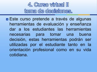Este curso pretende a través de algunas herramientas de evaluación y enseñanza dar a los estudiantes las herramientas necesarias para tomar una buena decisión, estas herramientas podrán ser utilizadas por el estudiante tanto en la orientación profesional como en su vida cotidiana. 4. Curso virtual II toma de decisiones. 