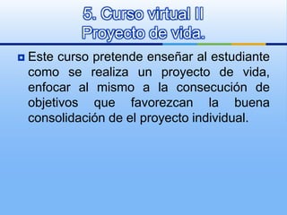 Este curso pretende enseñar al estudiante como se realiza un proyecto de vida, enfocar al mismo a la consecución de objetivos que favorezcan la buena consolidación de el proyecto individual. 5. Curso virtual IIProyecto de vida. 