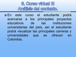 En este curso el estudiante podrá acercarse a los principales proyectos educativos de las instituciones universitarias del país, así el estudiante podrá visualizar las principales carreras y universidades que se ofrecen en Colombia. 6. Curso virtual IIIAnálisis del contexto. 