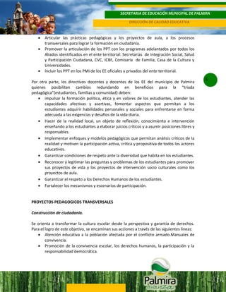 SECRETARIA DE EDUCACIÓN MUNICIPAL DE PALMIRA
DIRECCIÓN DE CALIDAD EDUCATIVA

•
•

•

Articular las prácticas pedagógicas y los proyectos de aula, a los procesos
transversales para lograr la formación en ciudadanía.
Promover la articulación de los PPT con los programas adelantados por todos los
Aliados identificados en el ente territorial: Secretarías de Integración Social, Salud
y Participación Ciudadana, CVC, ICBF, Comisaría de Familia, Casa de la Cultura y
Universidades.
Incluir los PPT en los PMI de los EE oficiales y privados del ente territorial.

Por otra parte, los directivos docentes y docentes de los EE del municipio de Palmira
quienes posibilitan cambios redundando en beneficios para la “triada
pedagógica”(estudiantes, familias y comunidad) deben:
• impulsar la formación política, ética y en valores de los estudiantes, atender las
capacidades afectivas y asertivas, fomentar aspectos que permitan a los
estudiantes adquirir habilidades personales y sociales para enfrentarse en forma
adecuada a las exigencias y desafíos de la vida diaria.
• Hacer de la realidad local, un objeto de reflexión, conocimiento e intervención
enseñando a los estudiantes a elaborar juicios críticos y a asumir posiciones libres y
responsables.
• Implementar enfoques y modelos pedagógicos que permitan análisis críticos de la
realidad y motiven la participación activa, crítica y propositiva de todos los actores
educativos.
• Garantizar condiciones de respeto ante la diversidad que habita en los estudiantes.
• Reconocer y legitimar las preguntas y problemas de los estudiantes para promover
sus proyectos de vida y los proyectos de intervención socio culturales como los
proyectos de aula.
• Garantizar el respeto a los Derechos Humanos de los estudiantes.
• Fortalecer los mecanismos y escenarios de participación.
PROYECTOS PEDAGOGICOS TRANSVERSALES
Construcción de ciudadanía.
Se orienta a transformar la cultura escolar desde la perspectiva y garantía de derechos.
Para el logro de este objetivo, se encaminan sus acciones a través de las siguientes líneas:
• Atención educativa a la población afectada por el conflicto armado.Manuales de
convivencia.
• Promoción de la convivencia escolar, los derechos humanos, la participación y la
responsabilidad democrática.

6

 