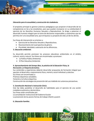 SECRETARIA DE EDUCACIÓN MUNICIPAL DE PALMIRA
DIRECCIÓN DE CALIDAD EDUCATIVA

Educación para la sexualidad y construcción de ciudadanía.
El propósito principal es generar prácticas pedagógicas que propicien el desarrollo de las
competencias en los y las estudiantes, para que puedan incorporar en su cotidianidad el
ejercicio de los Derechos Humanos Sexuales y Reproductivos. Se dirige a potenciar el
desarrollo humano integral para la toma de decisiones responsables y autónomas que les
permita vivir una sexualidad sana, que enriquezca su proyecto de vida y el de los demás.
Sus líneas de intervención se orientan a:
• Ejercicio de los Derechos Sexuales y Reproductivos.
• Reconocimiento de la perspectiva de género.
• Pluralidad, identidad y valoración de las diferencias.
3. Educación ambiental.
Su desarrollo permite promover los procesos educativos ambientales en el ámbito
cultural, social y natural. Sus líneas van encaminadas a promover:
• La Política Pública Ambiental.
• El Plan Educativo Ambiental.
4. Aprovechamiento del tiempo libre, la práctica de la Educación Física, la
Recreación y el Deporte formativo.
Sus contenidos y experiencias deberán desarrollar propuestas de formación integral que
apunten al desarrollo y mejoramiento físico, mental y social individual y colectivo.
Sus líneas van encaminadas a:
Prácticas deportivas saludables.
Fomento a la Cultura deportiva.
Construcción de estrategias de prevención del uso indebido de sustancias psicoactivas.
5. Constitución Nacional e Instrucción Cívica.
Este Eje debe posibilitar el desarrollo de habilidades para el ejercicio de una acción
ciudadana autónoma y democrática.
Sus líneas están constituidas por:
La consolidación institucional del Gobierno Escolar
La prevención de las peores formas de trabajo infantil y juvenil.
6. Educación Familiar.

6

 