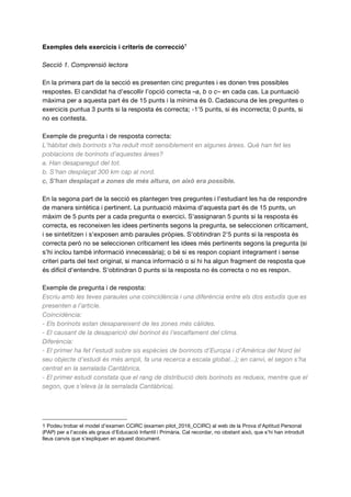 Exemples dels exercicis i criteris de correcció1
Secció 1. Comprensió lectora
En la primera part de la secció es presenten cinc preguntes i es donen tres possibles
respostes. El candidat ha d'escollir l’opció correcta –a, b o c– en cada cas. La puntuació
màxima per a aquesta part és de 15 punts i la mínima és 0. Cadascuna de les preguntes o
exercicis puntua 3 punts si la resposta és correcta; -1'5 punts, si és incorrecta; 0 punts, si
no es contesta.
Exemple de pregunta i de resposta correcta:
L’hàbitat dels borinots s’ha reduït molt sensiblement en algunes àrees. Què han fet les
poblacions de borinots d’aquestes àrees?
a. Han desaparegut del tot.
b. S’han desplaçat 300 km cap al nord.
c. S’han desplaçat a zones de més altura, on això era possible.
En la segona part de la secció es plantegen tres preguntes i l'estudiant les ha de respondre
de manera sintètica i pertinent. La puntuació màxima d'aquesta part és de 15 punts, un
màxim de 5 punts per a cada pregunta o exercici. S'assignaran 5 punts si la resposta és
correcta, es reconeixen les idees pertinents segons la pregunta, se seleccionen críticament,
i se sintetitzen i s'exposen amb paraules pròpies. S'obtindran 2'5 punts si la resposta és
correcta però no se seleccionen críticament les idees més pertinents segons la pregunta (si
s’hi inclou també informació innecessària); o bé si es respon copiant íntegrament i sense
criteri parts del text original, si manca informació o si hi ha algun fragment de resposta que
és difícil d'entendre. S'obtindran 0 punts si la resposta no és correcta o no es respon.
Exemple de pregunta i de resposta:
Escriu amb les teves paraules una coincidència i una diferència entre els dos estudis que es
presenten a l’article.
Coincidència:
- Els borinots estan desapareixent de les zones més càlides.
- El causant de la desaparició del borinot és l’escalfament del clima.
Diferència:
- El primer ha fet l’estudi sobre sis espècies de borinots d’Europa i d’Amèrica del Nord (el
seu objecte d’estudi és més ampli, fa una recerca a escala global...); en canvi, el segon s’ha
centrat en la serralada Cantàbrica.
- El primer estudi constata que el rang de distribució dels borinots es redueix, mentre que el
segon, que s’eleva (a la serralada Cantàbrica).
1 Podeu trobar el model d’examen CCIRC (examen pilot_2016_CCIRC) al web de la Prova d'Aptitud Personal
(PAP) per a l'accés als graus d'Educació Infantil i Primària. Cal recordar, no obstant això, que s’hi han introduït
lleus canvis que s’expliquen en aquest document.
1
 