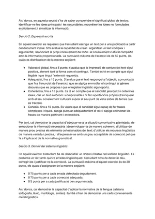 Així doncs, en aquesta secció s’ha de saber comprendre el significat global de textos;
identificar-ne les idees principals i les secundàries; reconèixer les idees no formulades
explícitament; i sintetitzar la informació.
Secció 2. Expressió escrita
En aquest exercici es requereix que l'estudiant escrigui un text per a una publicació a partir
del document inicial. S'hi avalua la capacitat de crear i organitzar un text complex i
argumentat, relacionant el propi coneixement del món i el coneixement cultural compartit
amb la informació proporcionada. La puntuació màxima de l'exercici és de 50 punts, els
quals es distribueixen de la manera següent:
● Valoració global, fins a 5 punts: s’avalua que la impressió de conjunt del text sigui
positiva, atenent tant la forma com el contingut. També es té en compte que sigui
llegible i que tingui l’extensió requerida.
● Adequació, fins a 15 punts. S’avalua que el text respongui a l’objectiu comunicatiu
que fixa l’enunciat de l’exercici, que se sàpiga emmotllar el contingut al gènere
discursiu que es proposa i que el registre lingüístic sigui oportú.
● Coherència, fins a 15 punts. Es té en compte que el candidat jerarquitzi i ordeni les
idees, creï un text autònom i comprensible i hi faci aportacions pròpies (l’enriqueixi
amb el seu coneixement cultural i exposi el seu punt de vista sobre els temes que
es tracten).
● Cohesió, fins a 15 punts. Es valora que el candidat sigui capaç de fer frases
complexes i riques, sàpiga puntuar adequadament el text i sàpiga connectar les
frases de manera pertinent i entenedora.
Per tant, cal demostrar la capacitat d’adequar-se a la situació comunicativa plantejada; de
seleccionar la informació necessària i desenvolupar-la de manera coherent; d’utilitzar de
manera prou precisa els elements cohesionadors del text; d’utilitzar els recursos lingüístics
de manera variada i precisa, i d’expressar-se amb un grau acceptable de correcció pel que
fa a l’aplicació de la normativa gramatical.
Secció 3. Domini del sistema lingüístic
En aquest exercici l'estudiant ha de demostrar un domini notable del sistema lingüístic. Es
presenta un text amb quinze errades lingüístiques: l'estudiant n'ha de detectar deu,
corregir-les i justificar-ne la correcció. La puntuació màxima d'aquest exercici és de 20
punts, els quals s'assignaran de la manera següent:
● 0'75 punts per a cada errada detectada degudament.
● 0'75 punts per a cada correcció adequada.
● 0'5 punts per a cada justificació ben argumentada.
Així doncs, cal demostrar la capacitat d’aplicar la normativa de la llengua catalana
(ortografia, lèxic, morfologia, sintaxi) i també s’han de demostrar uns certs coneixements
metalingüístics.
 
