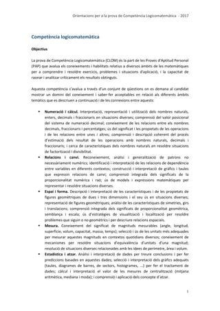 Orientacions per a la prova de Competència Logicomatemàtica - 2017
1
Competència logicomatemàtica
Objectius
La prova de Competència Logicomatemàtica (CLOM) és la part de les Proves d’Aptitud Personal
(PAP) que avalua els coneixements i habilitats relatius a diversos àmbits de les matemàtiques
per a comprendre i resoldre exercicis, problemes i situacions d'aplicació, i la capacitat de
raonar i analitzar críticament els resultats obtinguts.
Aquesta competència s’avalua a través d’un conjunt de qüestions on es demana al candidat
mostrar un domini del coneixement i saber-fer acceptables en relació als diferents àmbits
temàtics que es descriuen a continuació i de les connexions entre aquests:
 Numeració i càlcul. Interpretació, representació i utilització dels nombres naturals,
enters, decimals i fraccionaris en situacions diverses; comprensió del valor posicional
del sistema de numeració decimal; coneixement de les relacions entre els nombres
decimals, fraccionaris i percentatges; ús del significat i les propietats de les operacions
i de les relacions entre unes i altres; comprensió i descripció coherent del procés
d’estimació dels resultat de les operacions amb nombres naturals, decimals i
fraccionaris; i cerca de característiques dels nombres naturals en resoldre situacions
de factorització i divisibilitat.
 Relacions i canvi. Reconeixement, anàlisi i generalització de patrons no
necessàriament numèrics; identificació i interpretació de les relacions de dependència
entre variables en diferents contextos; construcció i interpretació de gràfics i taules
que expressin relacions de canvi; comprensió integrada dels significats de la
proporcionalitat numèrica i raó; ús de models i expressions matemàtiques per
representar i resoldre situacions diverses.
 Espai i forma. Descripció i interpretació de les característiques i de les propietats de
figures geomètriques de dues i tres dimensions i el seu ús en situacions diverses;
representació de figures geomètriques; anàlisi de les característiques de simetries, girs
i translacions; comprensió integrada dels significats de proporcionalitat geomètrica,
semblança i escala; ús d’estratègies de visualització i localització per resoldre
problemes que siguin o no geomètrics i per descriure relacions espacials.
 Mesura. Coneixement del significat de magnituds mesurables (angle, longitud,
superfície, volum, capacitat, massa, temps); selecció i ús de les unitats més adequades
per mesurar aquestes magnituds en contextos quotidians diversos; coneixement de
mecanismes per resoldre situacions d’equivalència d’unitats d’una magnitud;
resolució de situacions diverses relacionades amb les idees de perímetre, àrea i volum.
 Estadística i atzar. Anàlisi i interpretació de dades per treure conclusions i per fer
prediccions basades en aquestes dades; selecció i interpretació dels gràfics adequats
(taules, diagrames de barres, de sectors, histogrames, ...) per fer el tractament de
dades; càlcul i interpretació el valor de les mesures de centralització (mitjana
aritmètica, mediana i moda); i comprensió i aplicació dels concepte d’atzar.
 