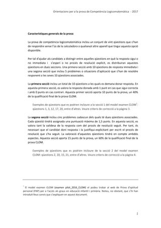 Orientacions per a la prova de Competència Logicomatemàtica - 2017
2
Característiques generals de la prova
La prova de competència logicomatemàtica inclou un conjunt de vint qüestions que s’han
de respondre sense l’ús de la calculadora o qualsevol altre aparell que tingui aquesta opció
disponible.
Per tal d’ajudar als candidats a distingir entre aquelles qüestions en què la resposta sigui o
no immediata i s’esperi o no procés de resolució explícit, es distribuiran aquestes
qüestions en dues seccions. Una primera secció amb 10 qüestions de resposta immediata i
una segona secció que inclou 5 problemes o situacions d’aplicació que s’han de resoldre
responent a les seves 10 qüestions associades.
La primera secció inclou un total de 10 qüestions a les quals es demana donar resposta. En
aquesta primera secció, es valora la resposta donada amb 1 punt en cas que sigui correcta
i amb 0 punts en cas contrari. Aquesta primer secció aporta 10 punts de la prova, un 40%
de la qualificació final de la prova CLOM.
Exemples de qüestions que es podrien incloure a la secció 1 del model examen CLOM*
:
qüestions 1, 3, 12, 17, 20, entre d’altres. Veure criteris de correcció a la pàgina 3.
La segona secció inclou cinc problemes cadascun dels quals té dues qüestions associades.
Cada qüestió tindrà assignada una puntuació màxima de 1,5 punts. En aquesta secció, es
valora tant la validesa de la resposta com del procés de resolució seguit. Per tant, és
necessari que el candidat doni resposta i la justifiqui explicitant per escrit el procés de
resolució que s’ha seguit. La valoració d’aquestes qüestions tindrà en compte ambdós
aspectes. Aquesta secció aporta 15 punts de la prova, un 60% de la qualificació final de la
prova CLOM.
Exemples de qüestions que es podrien incloure de la secció 2 del model examen
CLOM: qüestions 2, 10, 15, 21, entre d’altres. Veure criteris de correcció a la pàgina 4.
*
El model examen CLOM (examen pilot_2016_CLOM) el podeu trobar al web de Prova d'aptitud
personal (PAP) per a l'accés als graus en educació infantil i primària. Noteu, no obstant, que s’hi han
introduït lleus canvis que s’expliquen en aquest document.
 