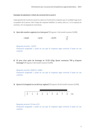 Orientacions per a la prova de Competència Logicomatemàtica - 2017
3
Exemples de qüestions i criteris de correcció de la secció 1
Cada qüestió de la primera secció es valora en funció de la resposta que el candidat hagi escrit
al quadern de la prova i dins l’espai de resposta habilitat. Es valora amb un 1 si la resposta és
correcta, i 0 si la resposta és incorrecta.
1. Quin dels nombre següents és el més gran? [Pregunta 1 del model examen CLOM]
Resposta correcta: .
Puntuació assignada: 1 punt en cas que la resposta sigui correcta, 0 punt en cas
contrari.
2. El preu d’un quilo de formatge és 15,50 €/kg. Quant constaran 700 g d’aquest
formatge? [Pregunta 3 del model examen CLOM]
Resposta correcta: .
Puntuació assignada: 1 punt en cas que la resposta sigui correcta, 0 punt en cas
contrari.
3. Quina és la longitud en cm del traç següent? [Pregunta 20 del model examen CLOM]
Resposta correcta: 5,5 cm o 5,5.
Puntuació assignada: 1 punt en cas que la resposta sigui correcta, 0 punt en cas
contrari.
 