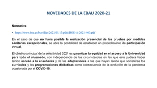 NOVEDADES DE LA EBAU 2020-21
Normativa
• https://www.boe.es/boe/dias/2021/01/13/pdfs/BOE-A-2021-460.pdf
En el caso de que no fuera posible la realización presencial de las pruebas por medidas
sanitarias excepcionales, se abre la posibilidad de establecer un procedimiento de participación
virtual.
El objetivo principal de la selectividad 2021 es garantizar la equidad en el acceso a la Universidad
para todo el alumnado, con independencia de las circunstancias en las que este pudiera haber
tenido acceso a la enseñanza y de las adaptaciones a las que hayan tenido que someterse los
currículos y las programaciones didácticas como consecuencia de la evolución de la pandemia
ocasionada por el COVID-19.
 