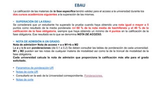 EBAU
La calificación de las materias de la fase específica tendrá validez para el acceso a la universidad durante los
dos cursos académicos siguientes a la superación de las mismas.
• SUPERACIÓN DE LA EBAU:
Se considerará que un estudiante ha superado la prueba cuando haya obtenido una nota igual o mayor a 5
puntos como resultado de la media ponderada del 60 % de la nota media de bachillerato y el 40 % de la
calificación de la fase obligatoria, siempre que haya obtenido un mínimo de 4 puntos en la calificación de la
fase obligatoria. Ese resultado es lo que se denomina NOTA DE ACCESO.
• NOTA DE ADMISIÓN A UN GRADO:
Nota de admisión= Nota de acceso + a x M1+b x M2
La a y la b son ponderaciones (de 0,1 a 0,2) Se deben consultar las tablas de ponderación de cada universidad.
M1 y M2 pueden ser las notas de cualquier materia de modalidad así como la de la troncal de modalidad de la
fase obligatoria.
Cada universidad calcula la nota de admisión que proporciona la calificación más alta para el grado
solicitado.
• Parametros de ponderación UR
• Notas de corte UR
• Consultarlo en la web de la Universidad correspondiente. Ponderaciones.
• Notas de corte
 