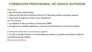 FORMACIÓN PROFESIONAL DE GRADO SUPERIOR
Estructura
• Hay 26 familias profesionales.
• Cada una de ellas tiene distintos títulos de FP de grado medio y de grado superior.
• Cada título se organiza en dos cursos académicos.
Plan de estudios
• La unidad es la hora (en total un título tiene 2000)
• Se organiza en módulos específicos, comunes y de formación en centros de trabajo.
La titulación obtenida es la de técnico superior
• Con ella se puede acceder a la universidad para realizar un grado universitario y obtener
convalidaciones de créditos.
http://www.todofp.es/
 
