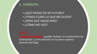 1. CONÓCETE:
• ¿QUÉ PIENSO DE MI FUTURO?
• ¿TENGO CLARO LO QUE ME GUSTA?
• ¿PARA QUÉ VALGO MÁS?
• ¿CÓMO ME VEO?
Test GR
Orientaline 2020-21, puedes realizar un cuestionario de
Orientación. Lo encontrarás en la parte superior
derecha del blog.
 
