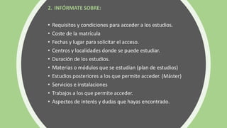 2. INFÓRMATE SOBRE:
• Requisitos y condiciones para acceder a los estudios.
• Coste de la matrícula
• Fechas y lugar para solicitar el acceso.
• Centros y localidades donde se puede estudiar.
• Duración de los estudios.
• Materias o módulos que se estudian (plan de estudios)
• Estudios posteriores a los que permite acceder. (Máster)
• Servicios e instalaciones
• Trabajos a los que permite acceder.
• Aspectos de interés y dudas que hayas encontrado.
 